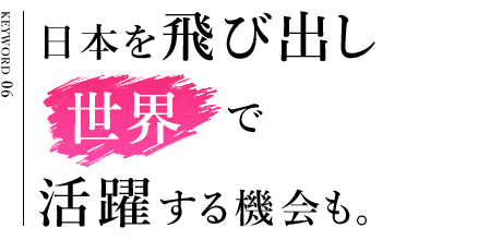 日本を飛び出し世界で活躍する機会も。